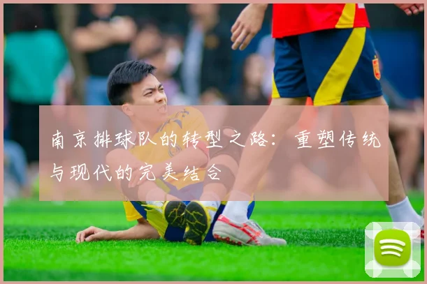 南京排球队的转型之路：重塑传统与现代的完美结合