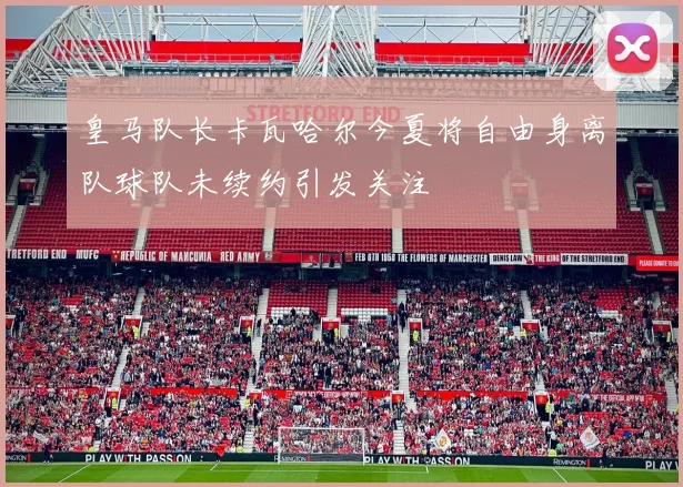 皇马队长卡瓦哈尔今夏将自由身离队球队未续约引发关注