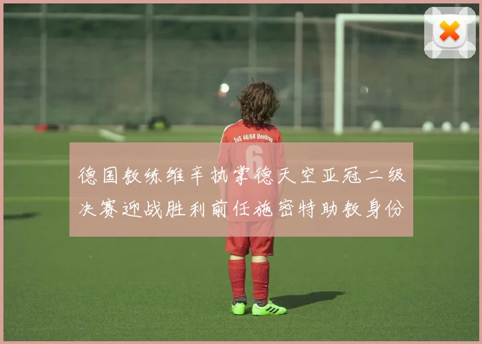 德国教练维辛执掌德天空亚冠二级决赛迎战胜利前任施密特助教身份引关注