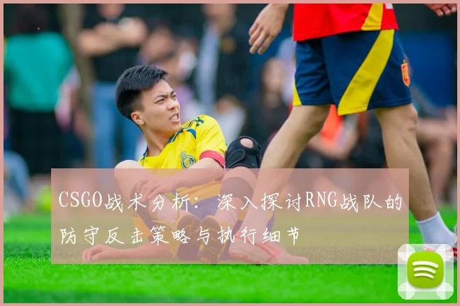 CSGO战术分析：深入探讨RNG战队的防守反击策略与执行细节