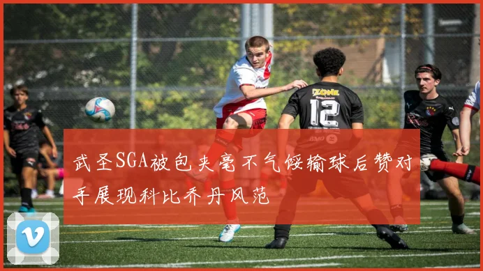 武圣SGA被包夹毫不气馁输球后赞对手展现科比乔丹风范
