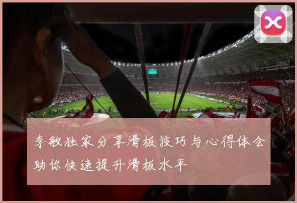 李敏独家分享滑板技巧与心得体会助你快速提升滑板水平