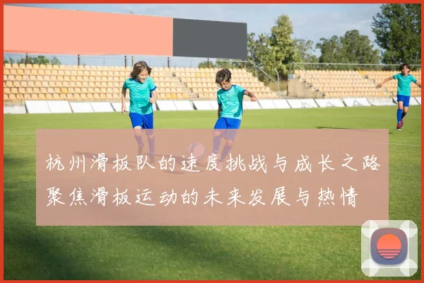 杭州滑板队的速度挑战与成长之路聚焦滑板运动的未来发展与热情